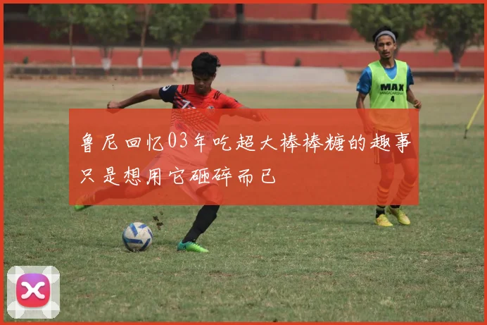 鲁尼回忆03年吃超大棒棒糖的趣事只是想用它砸碎而已