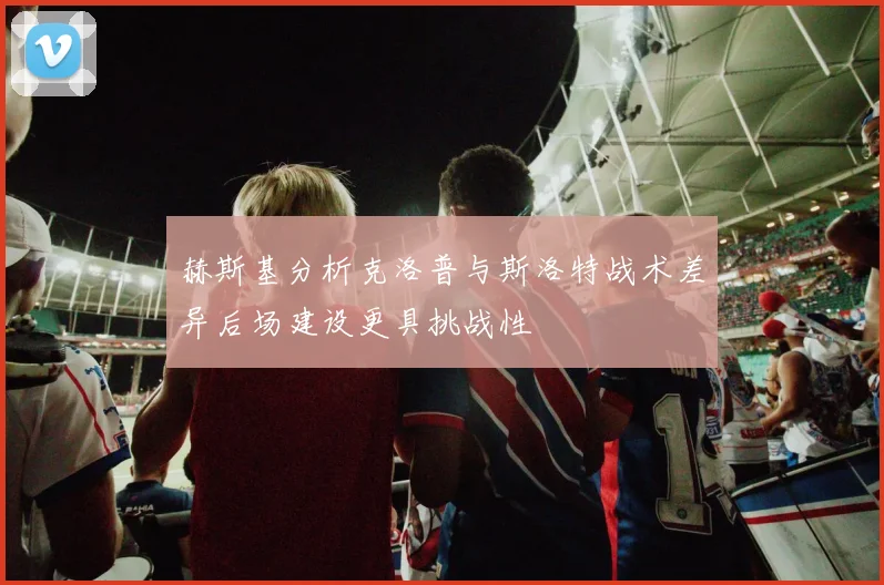 赫斯基分析克洛普与斯洛特战术差异后场建设更具挑战性