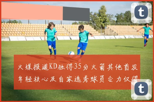 火媒报道KD独得35分火箭其他首发年轻核心及自家选秀球员合力仅得42分