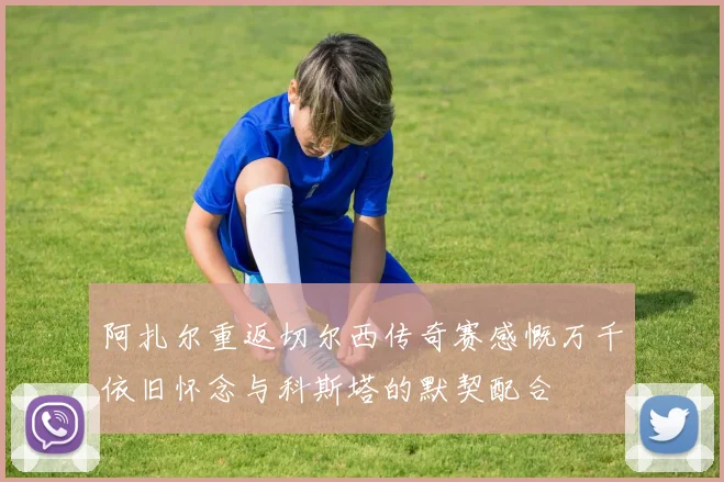 阿扎尔重返切尔西传奇赛感慨万千依旧怀念与科斯塔的默契配合