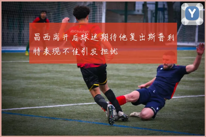 昌西离开后球迷期待他复出斯普利特表现不佳引发担忧