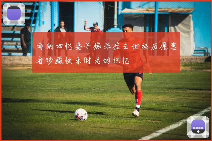 海纳回忆妻子痴呆症去世经历愿患者珍藏快乐时光的记忆