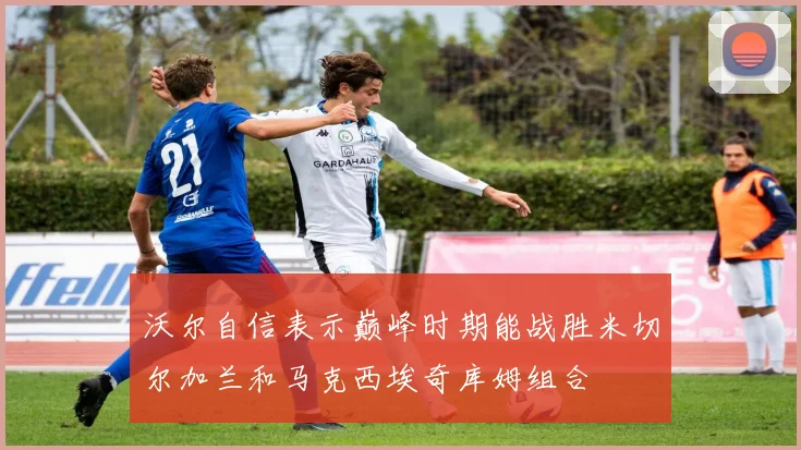 沃尔自信表示巅峰时期能战胜米切尔加兰和马克西埃奇库姆组合