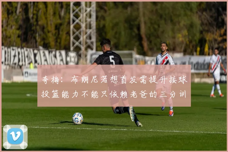 夸梅：布朗尼若想首发需提升接球投篮能力不能只依赖老爸的三分训练