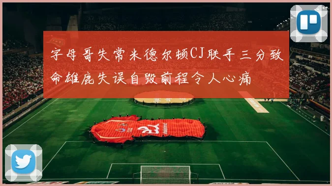 字母哥失常米德尔顿CJ联手三分致命雄鹿失误自毁前程令人心痛