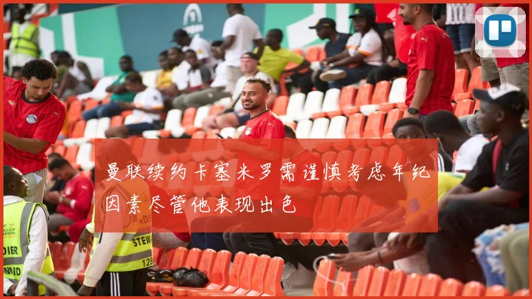 曼联续约卡塞米罗需谨慎考虑年纪因素尽管他表现出色