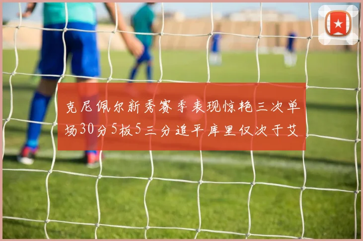 克尼佩尔新秀赛季表现惊艳三次单场30分5板5三分追平库里仅次于艾弗森