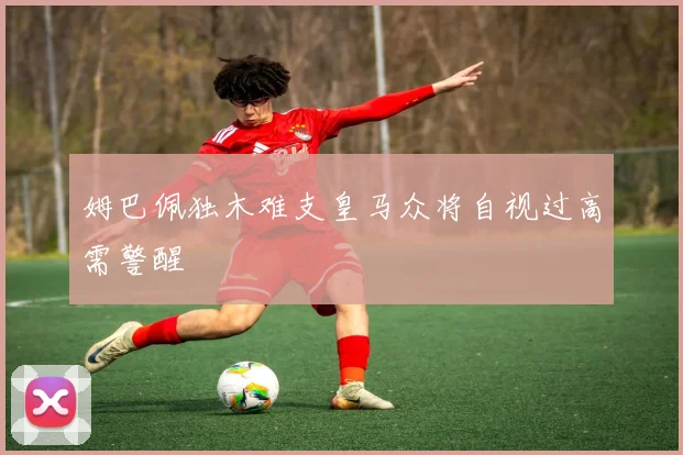 姆巴佩独木难支皇马众将自视过高需警醒