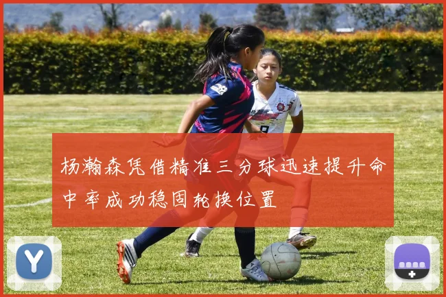 杨瀚森凭借精准三分球迅速提升命中率成功稳固轮换位置
