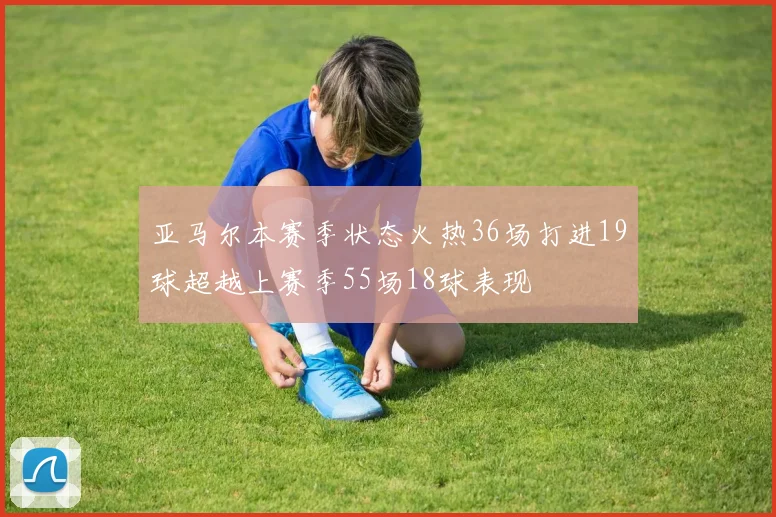 亚马尔本赛季状态火热36场打进19球超越上赛季55场18球表现