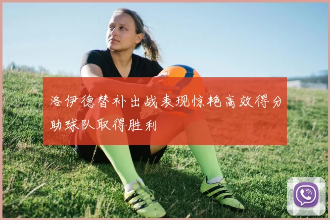 洛伊德替补出战表现惊艳高效得分助球队取得胜利