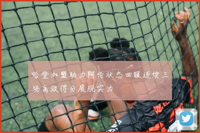 哈登加盟助力阿伦状态回暖连续三场高效得分展现实力
