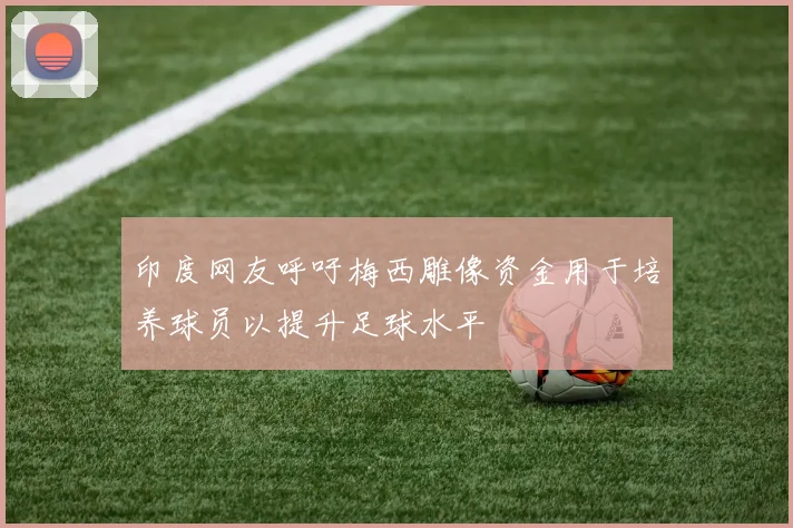 印度网友呼吁梅西雕像资金用于培养球员以提升足球水平