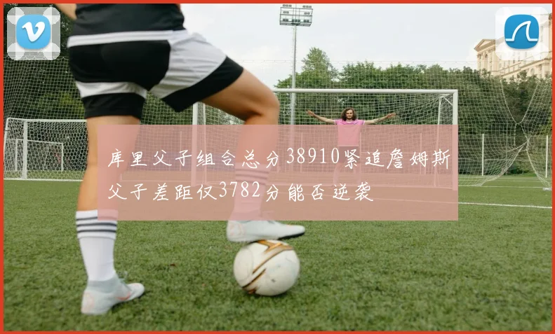 库里父子组合总分38910紧追詹姆斯父子差距仅3782分能否逆袭