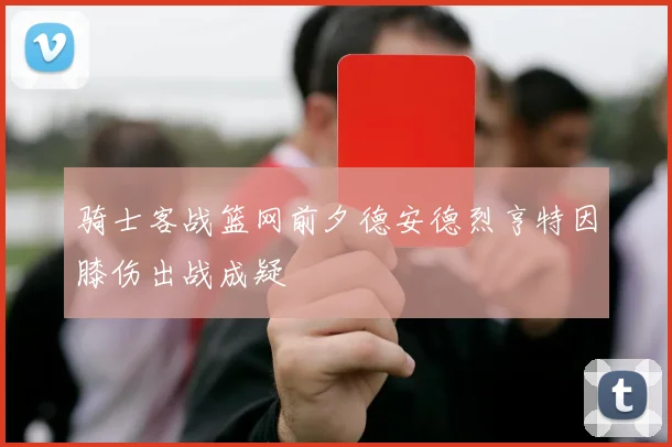 骑士客战篮网前夕德安德烈亨特因膝伤出战成疑