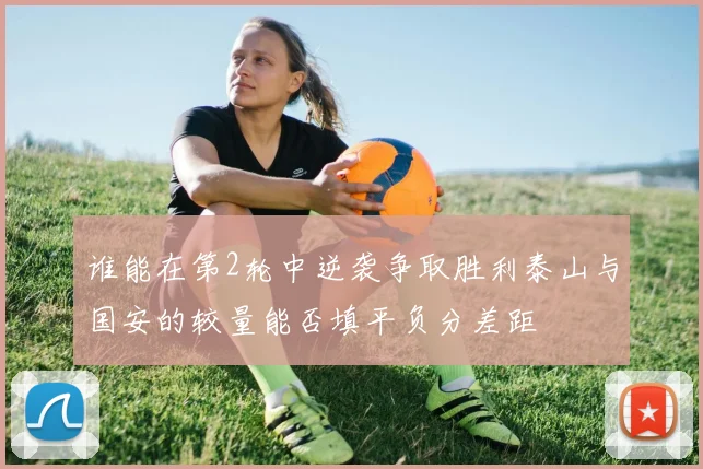 谁能在第2轮中逆袭争取胜利泰山与国安的较量能否填平负分差距