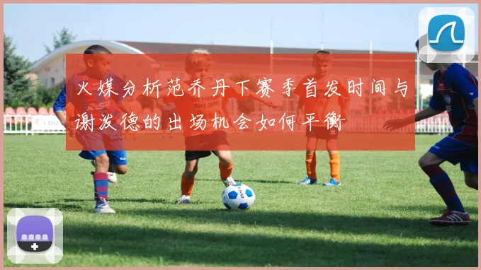 火媒分析范乔丹下赛季首发时间与谢泼德的出场机会如何平衡