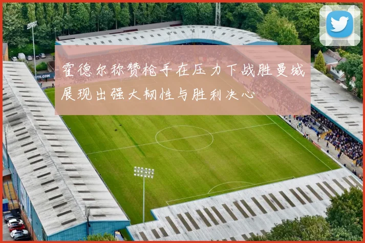 霍德尔称赞枪手在压力下战胜曼城展现出强大韧性与胜利决心