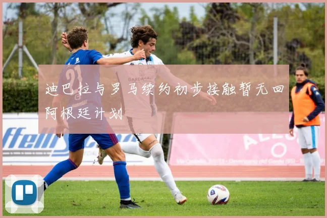 迪巴拉与罗马续约初步接触暂无回阿根廷计划