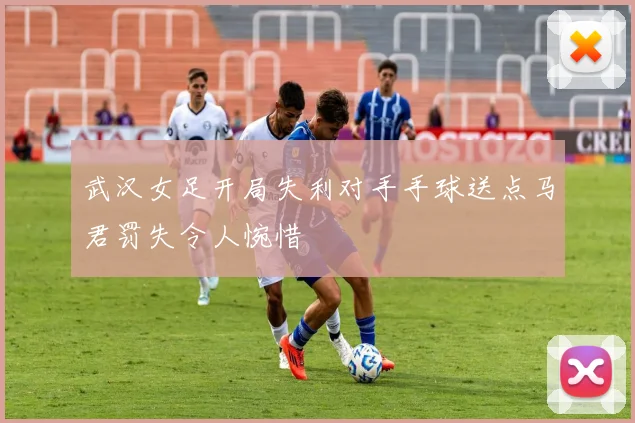 武汉女足开局失利对手手球送点马君罚失令人惋惜