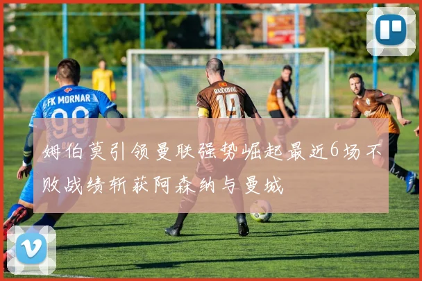 姆伯莫引领曼联强势崛起最近6场不败战绩斩获阿森纳与曼城