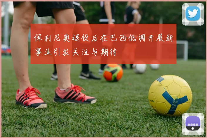 保利尼奥退役后在巴西低调开展新事业引发关注与期待