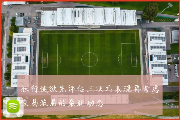 独行侠欲先评估三状元表现再考虑交易浓眉的最新动态