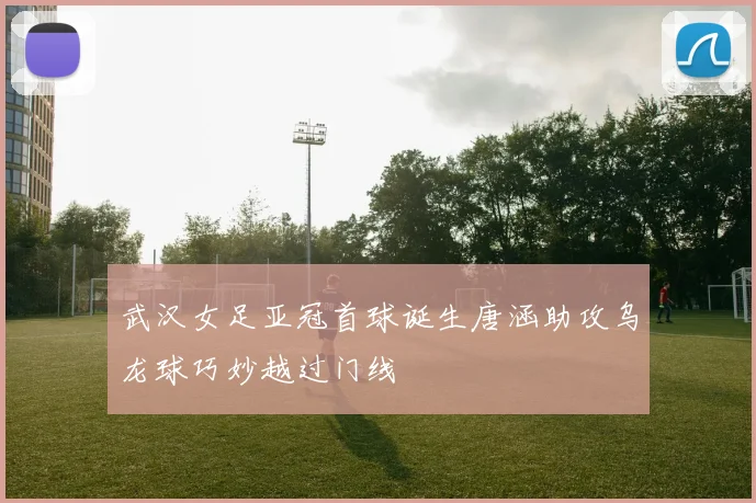 武汉女足亚冠首球诞生唐涵助攻乌龙球巧妙越过门线