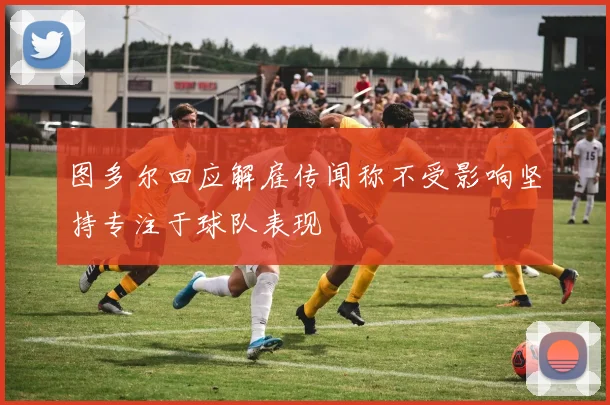 图多尔回应解雇传闻称不受影响坚持专注于球队表现