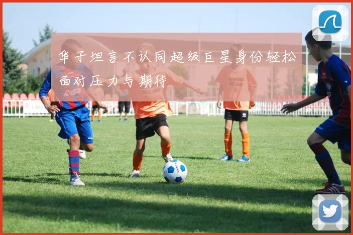 华子坦言不认同超级巨星身份轻松面对压力与期待