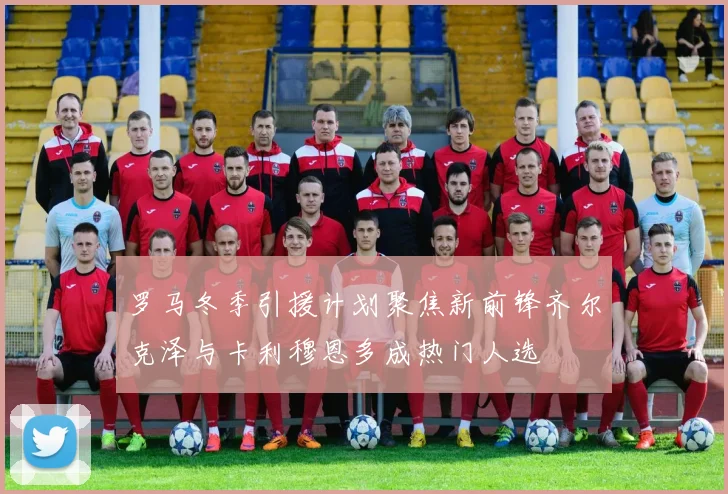 罗马冬季引援计划聚焦新前锋齐尔克泽与卡利穆恩多成热门人选
