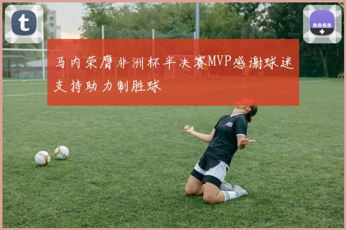 马内荣膺非洲杯半决赛MVP感谢球迷支持助力制胜球