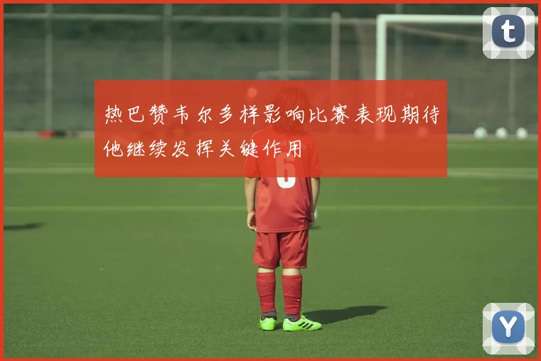 热巴赞韦尔多样影响比赛表现期待他继续发挥关键作用
