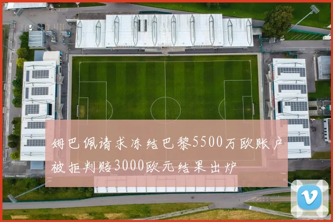 姆巴佩请求冻结巴黎5500万欧账户被拒判赔3000欧元结果出炉