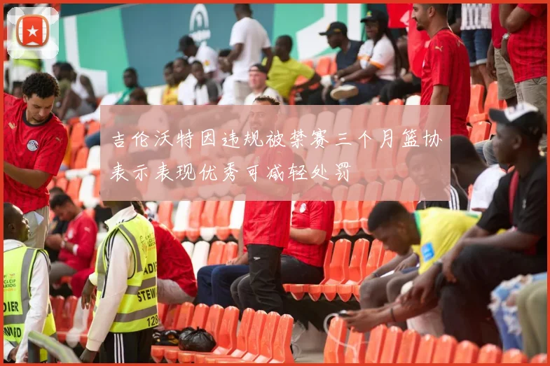 吉伦沃特因违规被禁赛三个月篮协表示表现优秀可减轻处罚