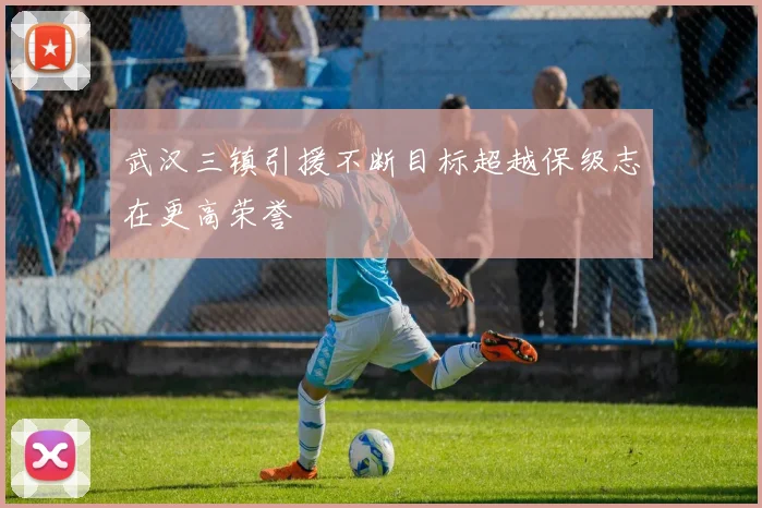 武汉三镇引援不断目标超越保级志在更高荣誉