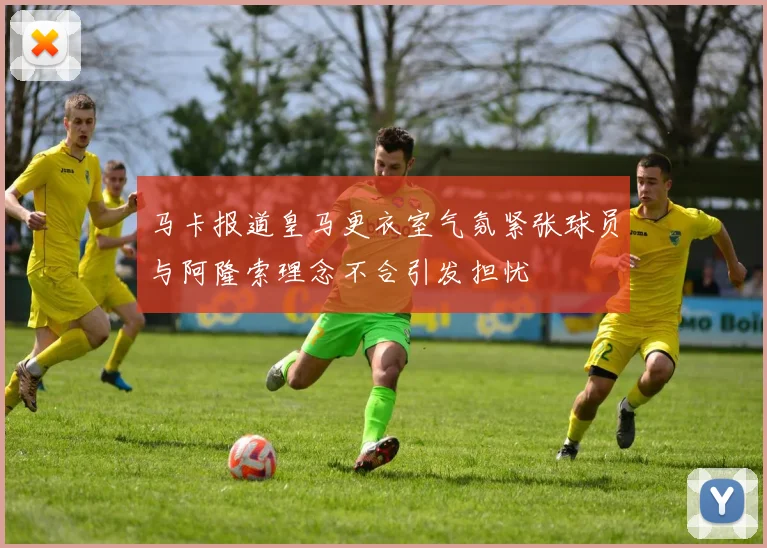 马卡报道皇马更衣室气氛紧张球员与阿隆索理念不合引发担忧