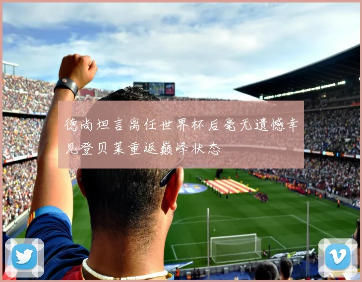 德尚坦言离任世界杯后毫无遗憾幸见登贝莱重返巅峰状态